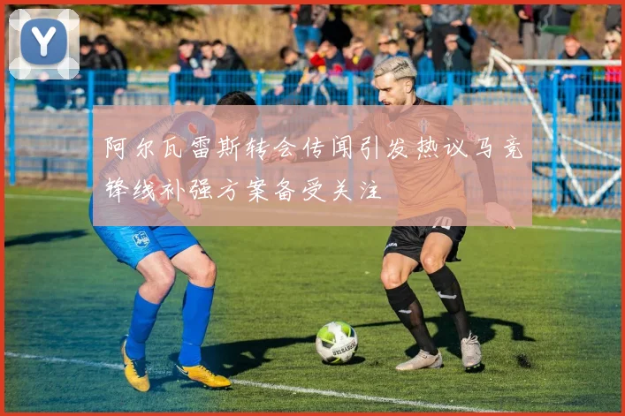 阿尔瓦雷斯转会传闻引发热议马竞锋线补强方案备受关注