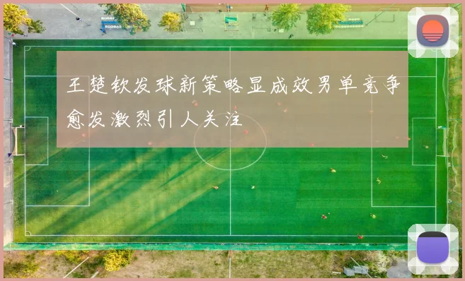 王楚钦发球新策略显成效男单竞争愈发激烈引人关注